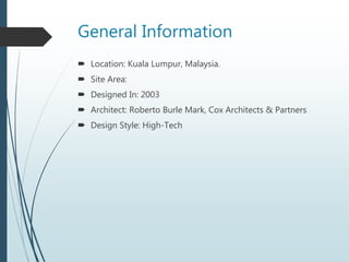 General Information
 Location: Kuala Lumpur, Malaysia.
 Site Area:
 Designed In: 2003
 Architect: Roberto Burle Mark, Cox Architects & Partners
 Design Style: High-Tech
 