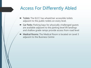 Access For Differently Abled
 Toilets: The KLCC has wheelchair accessible toilets
adjacent to the public toilets on every level.
 Car Parks: Parking bays for physically-challenged guests
are available adjacent to the parking level lift landings
and shallow grade ramps provide access from road level
 Medical Rooms: The Medical Room is located on Level 3
adjacent to the Business Centre
 
