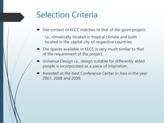 Selection Criteria
 Site context of KLCC matches to that of the given project.
i.e., climatically located in tropical climate and both
located in the capital city of respective countries.
 The spaces available in KLCC is very much similar to that
of the requirement of the project.
 Universal Design i.e., design suitable for differently abled
people is incorporated as a piece of inspiration.
 Awarded as the best Conference Center in Asia in the year
2007, 2008 and 2009.
 