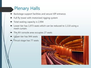 Plenary Halls
 Backstage support facilities and secure VIP entrance.
 Full fly tower with motorized rigging system
 Total seating capacity is 2,994
 Lower tier has 1,973 seats which can be reduced to 1,110 using a
mesh curtain.
 The AV console area occupies 27 seats
 Upper tier has 944 seats
 Thrust stage has 77 seats
 