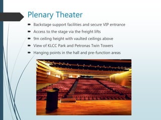 Plenary Theater
 Backstage support facilities and secure VIP entrance
 Access to the stage via the freight lifts
 9m ceiling height with vaulted ceilings above
 View of KLCC Park and Petronas Twin Towers
 Hanging points in the hall and pre-function areas
 