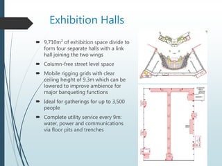 Exhibition Halls
 9,710m² of exhibition space divide to
form four separate halls with a link
hall joining the two wings
 Column-free street level space
 Mobile rigging grids with clear
ceiling height of 9.3m which can be
lowered to improve ambience for
major banqueting functions
 Ideal for gatherings for up to 3,500
people
 Complete utility service every 9m:
water, power and communications
via floor pits and trenches
 