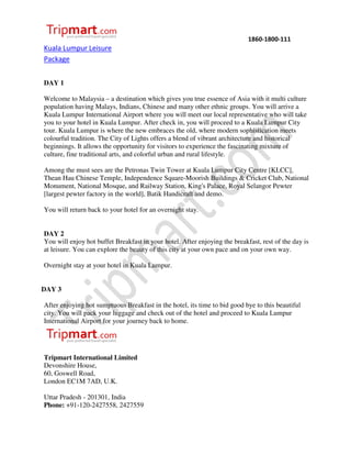 1860-1800-111
Kuala Lumpur Leisure
Package


DAY 1

Welcome to Malaysia – a destination which gives you true essence of Asia with it multi culture
population having Malays, Indians, Chinese and many other ethnic groups. You will arrive a
Kuala Lumpur International Airport where you will meet our local representative who will take
you to your hotel in Kuala Lumpur. After check in, you will proceed to a Kuala Lumpur City
tour. Kuala Lumpur is where the new embraces the old, where modern sophistication meets
colourful tradition. The City of Lights offers a blend of vibrant architecture and historical
beginnings. It allows the opportunity for visitors to experience the fascinating mixture of
culture, fine traditional arts, and colorful urban and rural lifestyle.

Among the must sees are the Petronas Twin Tower at Kuala Lumpur City Centre [KLCC],
Thean Hau Chinese Temple, Independence Square-Moorish Buildings & Cricket Club, National
Monument, National Mosque, and Railway Station, King's Palace, Royal Selangor Pewter
[largest pewter factory in the world], Batik Handicraft and demo.

You will return back to your hotel for an overnight stay.


DAY 2
You will enjoy hot buffet Breakfast in your hotel. After enjoying the breakfast, rest of the day is
at leisure. You can explore the beauty of this city at your own pace and on your own way.

Overnight stay at your hotel in Kuala Lumpur.


DAY 3

After enjoying hot sumptuous Breakfast in the hotel, its time to bid good bye to this beautiful
city. You will pack your luggage and check out of the hotel and proceed to Kuala Lumpur
International Airport for your journey back to home.




Tripmart International Limited
Devonshire House,
60, Goswell Road,
London EC1M 7AD, U.K.

Uttar Pradesh - 201301, India
Phone: +91-120-2427558, 2427559
 