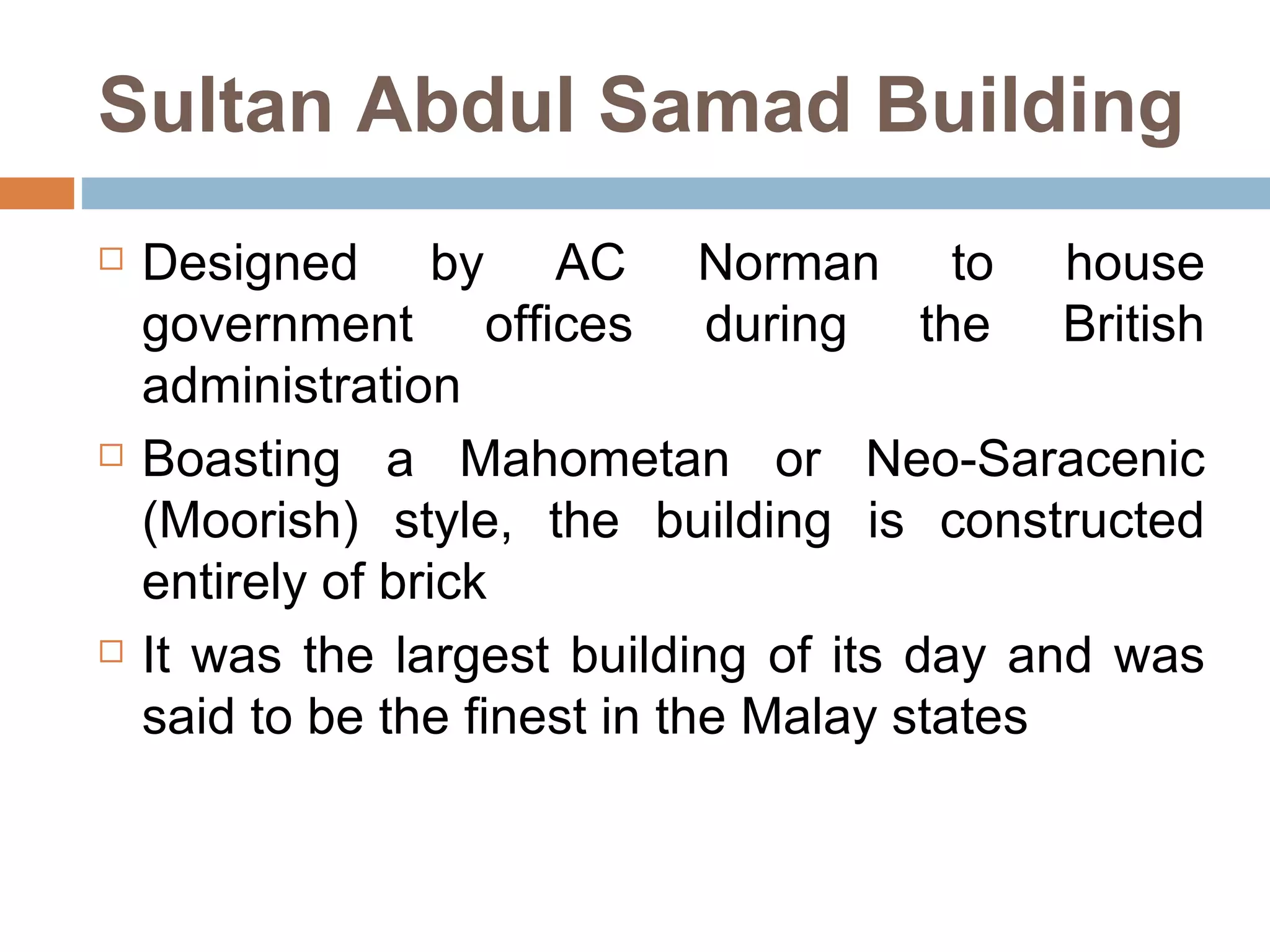 Sultan Abdul Samad Building Designed by AC Norman to house government offices during the British administration  Boasting a Mahometan or Neo-Saracenic (Moorish) style, the building is constructed entirely of brick  It was the largest building of its day and was said to be the finest in the Malay states  