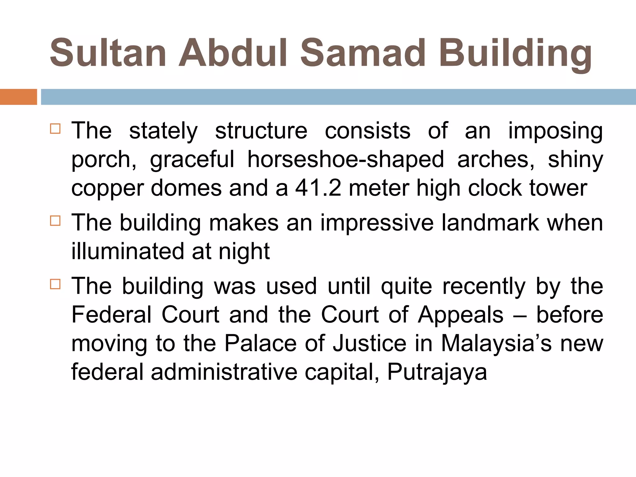 Sultan Abdul Samad Building The stately structure consists of an imposing porch, graceful horseshoe-shaped arches, shiny copper domes and a 41.2 meter high clock tower  The building makes an impressive landmark when illuminated at night The building was used until quite recently by the Federal Court and the Court of Appeals – before moving to the Palace of Justice in Malaysia’s new federal administrative capital, Putrajaya 