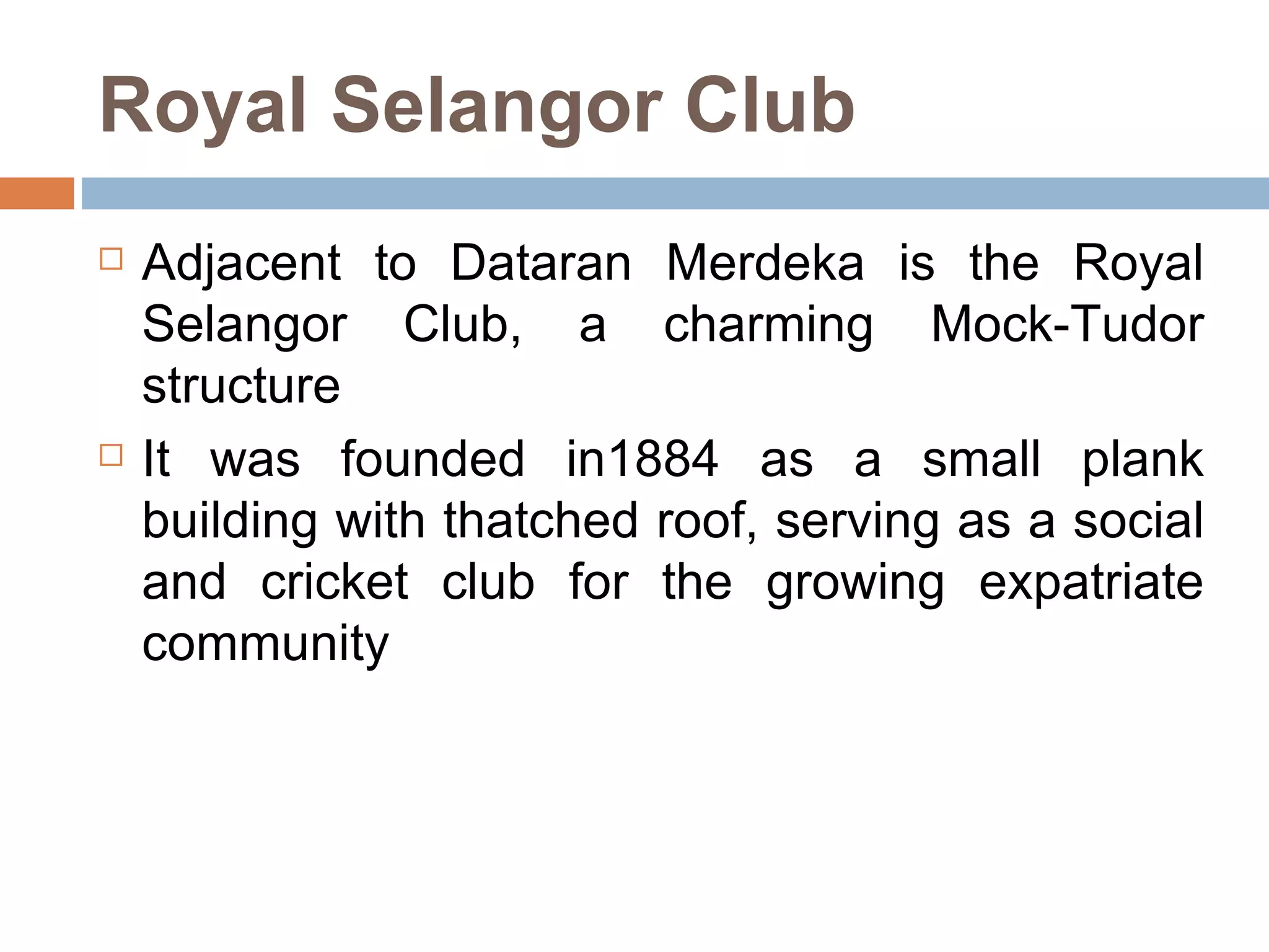 Royal Selangor Club Adjacent to Dataran Merdeka is the Royal Selangor Club, a charming Mock-Tudor structure  It was founded in1884 as a small plank building with thatched roof, serving as a social and cricket club for the growing expatriate community  