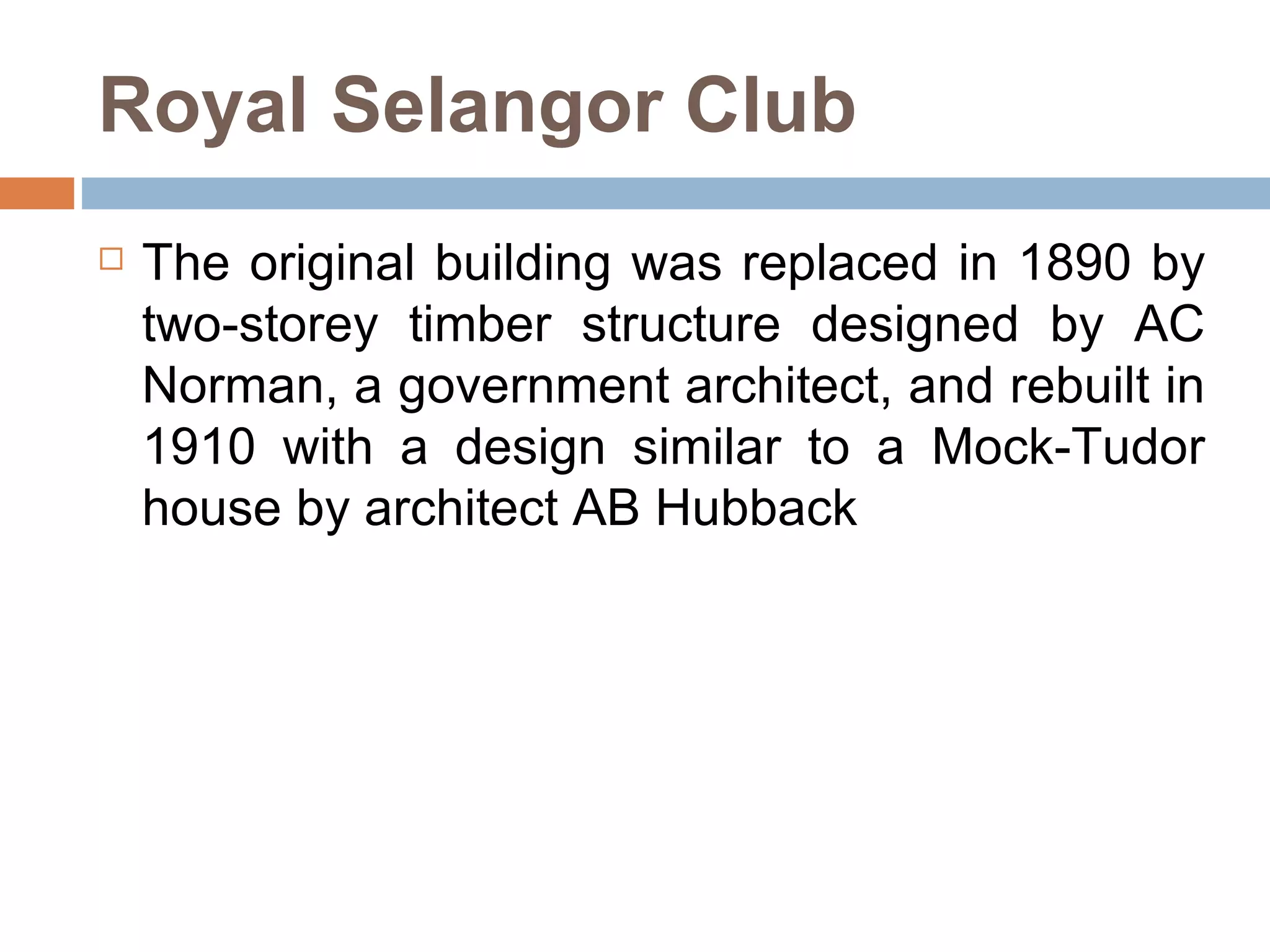Royal Selangor Club The original building was replaced in 1890 by two-storey timber structure designed by AC Norman, a government architect, and rebuilt in 1910 with a design similar to a Mock-Tudor house by architect AB Hubback  