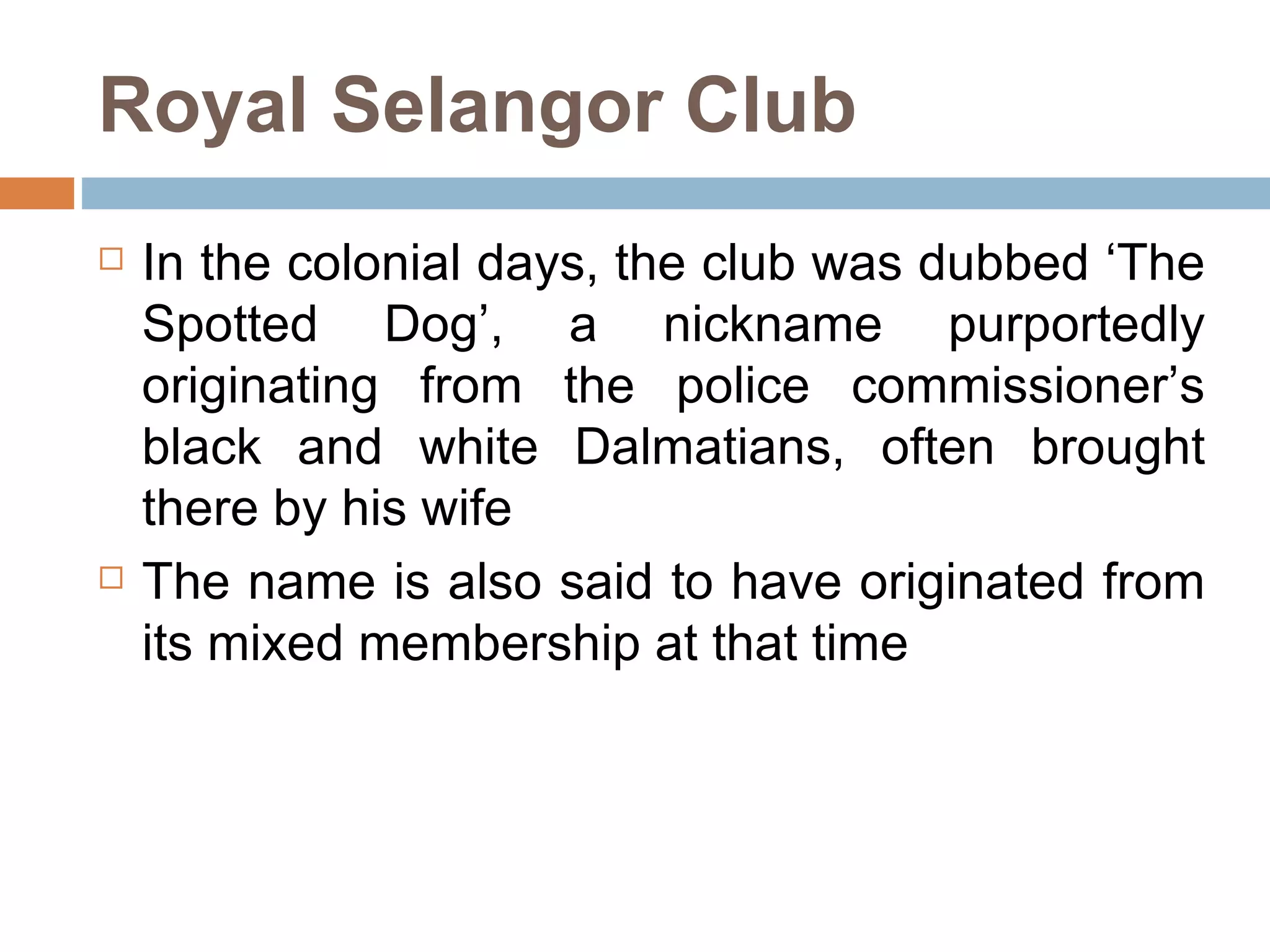 Royal Selangor Club In the colonial days, the club was dubbed ‘The Spotted Dog’, a nickname purportedly originating from the police commissioner’s black and white Dalmatians, often brought there by his wife  The name is also said to have originated from its mixed membership at that time  