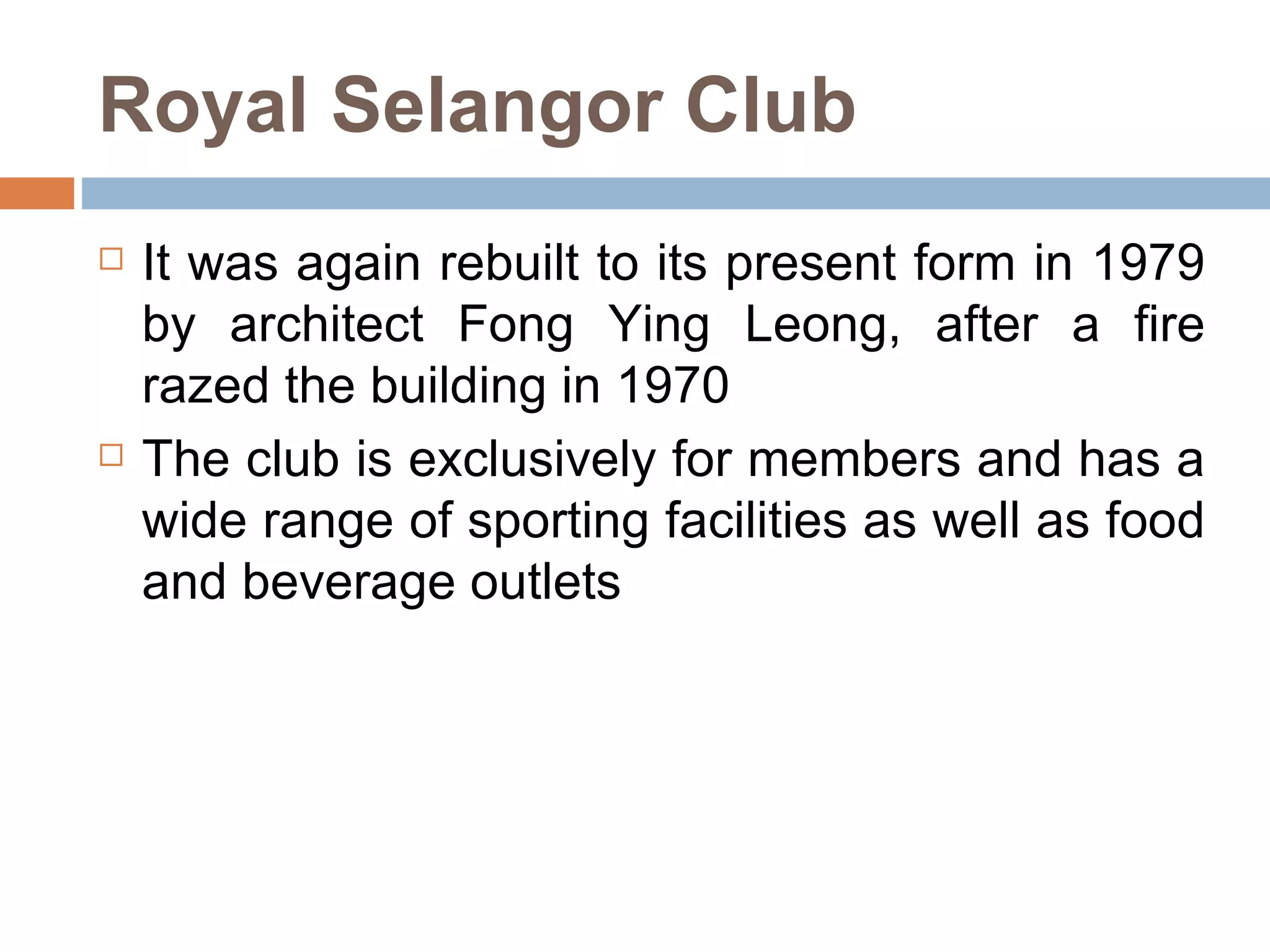 Royal Selangor Club It was again rebuilt to its present form in 1979 by architect Fong Ying Leong, after a fire razed the building in 1970  The club is exclusively for members and has a wide range of sporting facilities as well as food and beverage outlets 