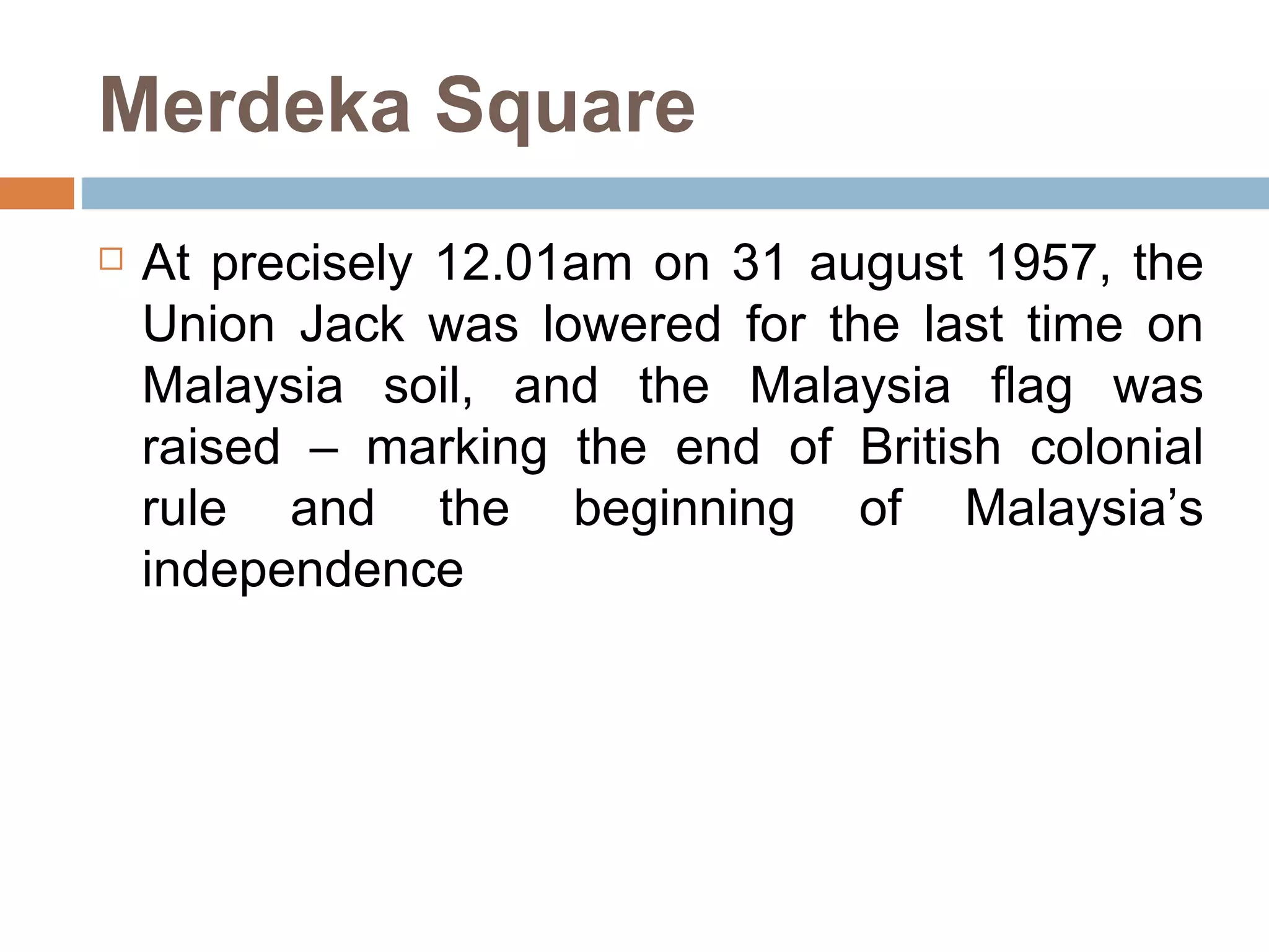 Merdeka Square At precisely 12.01am on 31 august 1957, the Union Jack was lowered for the last time on Malaysia soil, and the Malaysia flag was raised – marking the end of British colonial rule and the beginning of Malaysia’s independence  