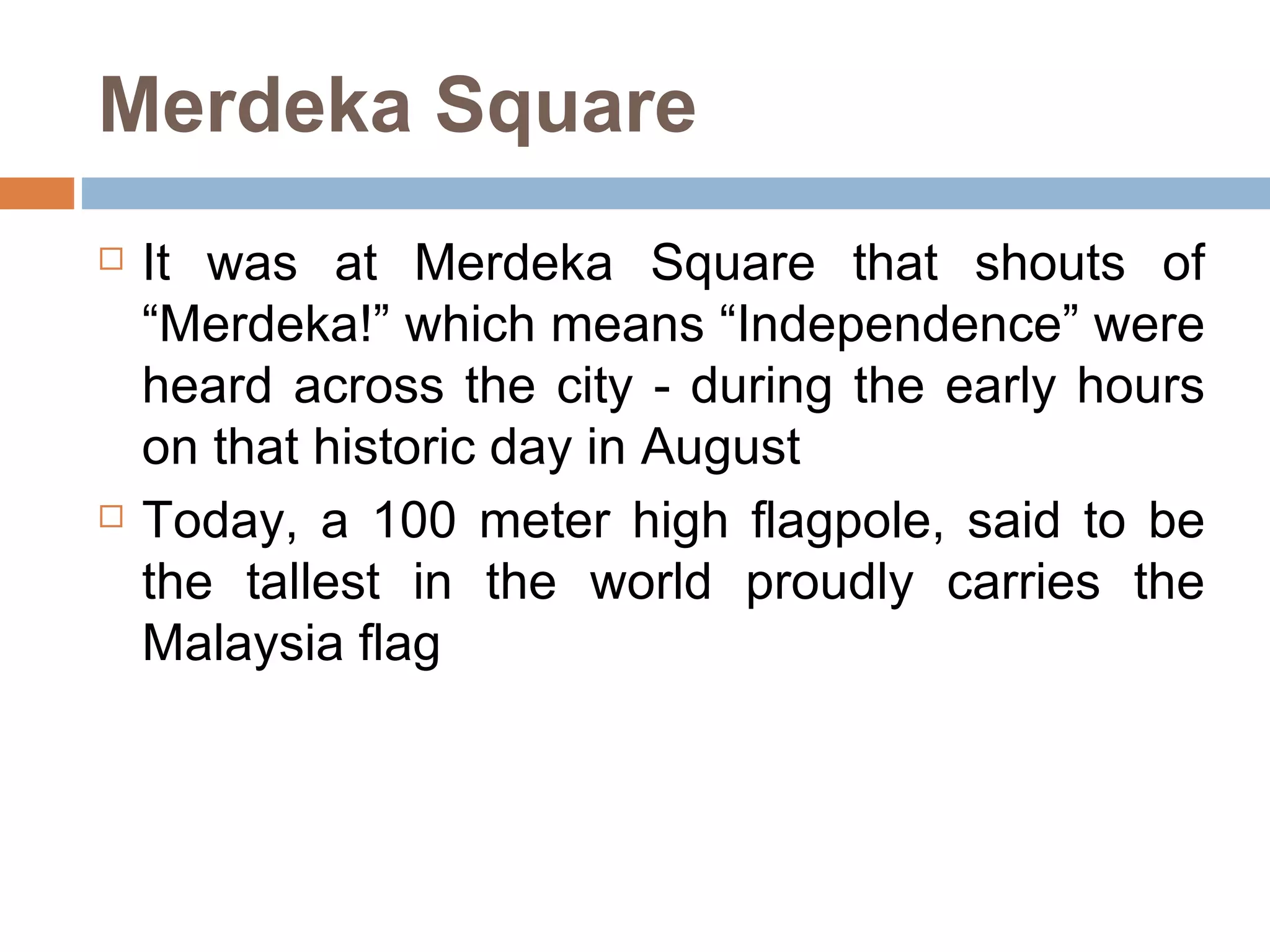 Merdeka Square It was at Merdeka Square that shouts of “Merdeka!” which means “Independence” were heard across the city - during the early hours on that historic day in August  Today, a 100 meter high flagpole, said to be the tallest in the world proudly carries the Malaysia flag  