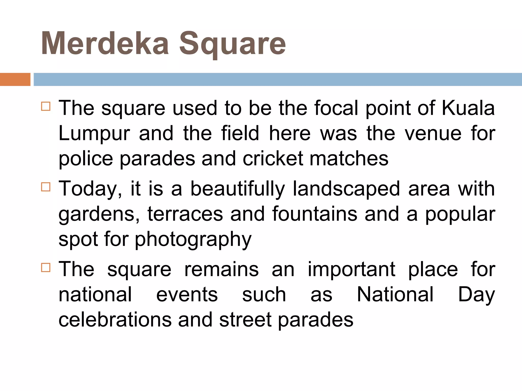 Merdeka Square The square used to be the focal point of Kuala Lumpur and the field here was the venue for police parades and cricket matches  Today, it is a beautifully landscaped area with gardens, terraces and fountains and a popular spot for photography The square remains an important place for national events such as National Day celebrations and street parades  