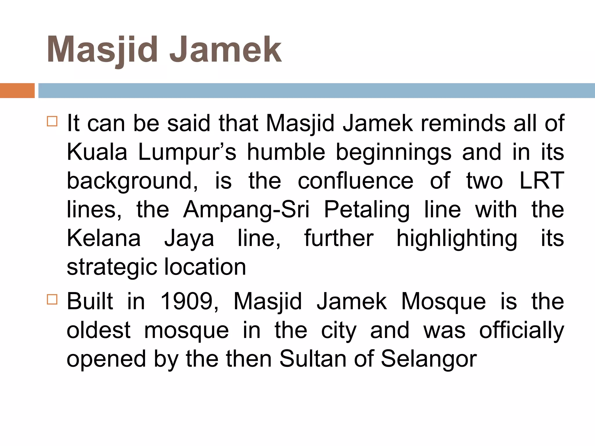 Masjid Jamek It can be said that Masjid Jamek reminds all of Kuala Lumpur’s humble beginnings and in its background, is the confluence of two LRT lines, the Ampang-Sri Petaling line with the Kelana Jaya line, further highlighting its strategic location Built in 1909, Masjid Jamek Mosque is the oldest mosque in the city and was officially opened by the then Sultan of Selangor  