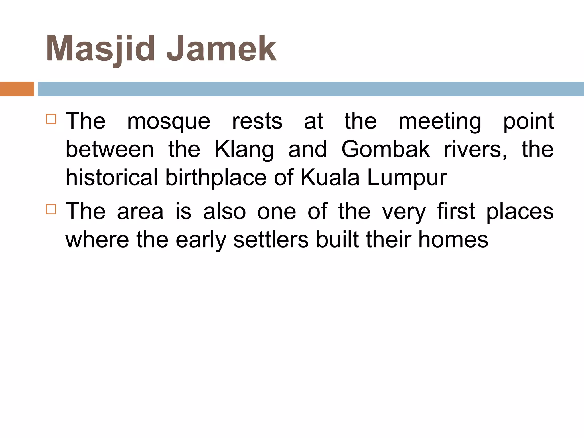 Masjid Jamek The mosque rests at the meeting point between the Klang and Gombak rivers, the historical birthplace of Kuala Lumpur  The area is also one of the very first places where the early settlers built their homes 
