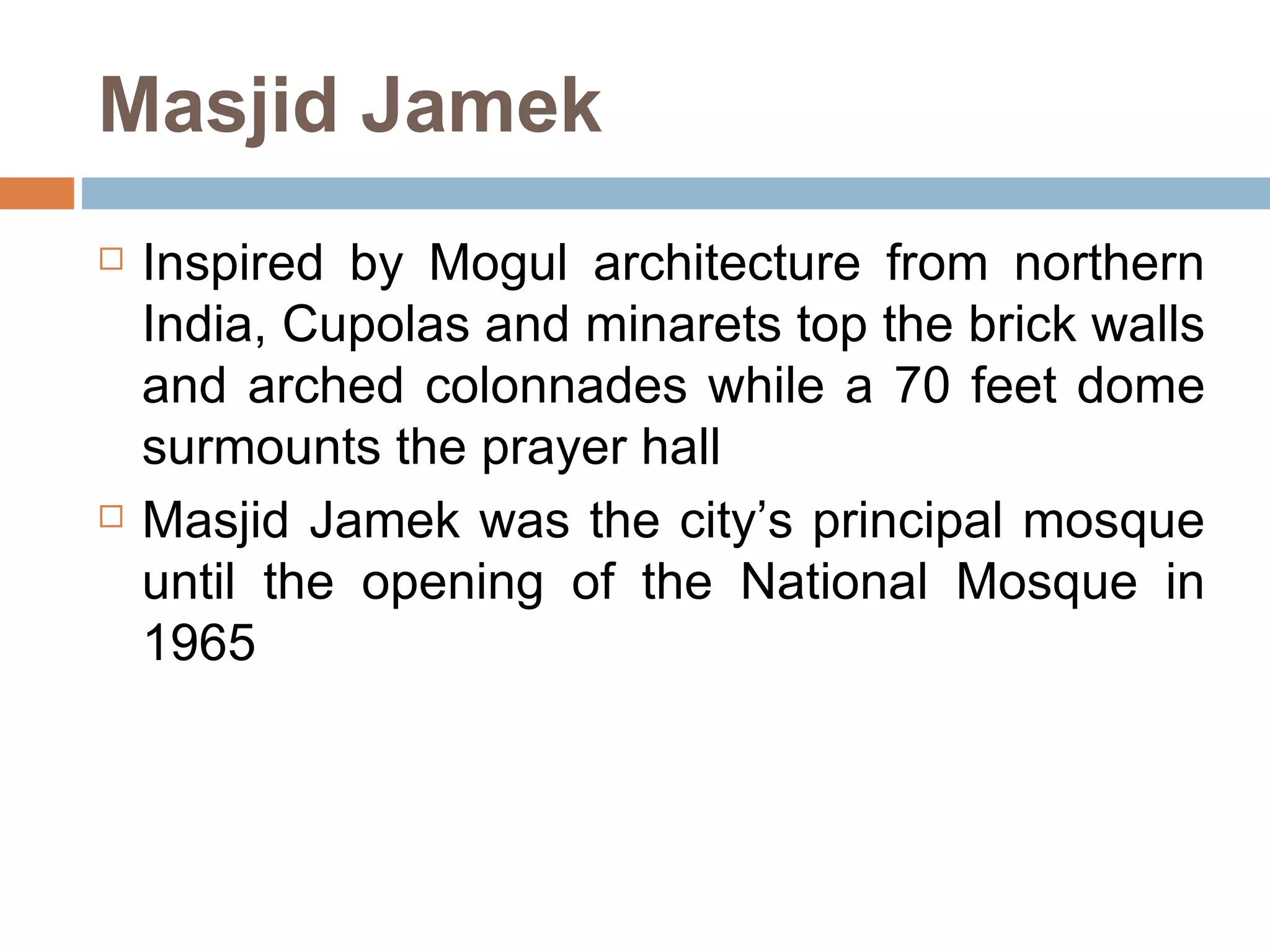Masjid Jamek Inspired by Mogul architecture from northern India, Cupolas and minarets top the brick walls and arched colonnades while a 70 feet dome surmounts the prayer hall  Masjid Jamek was the city’s principal mosque until the opening of the National Mosque in 1965 