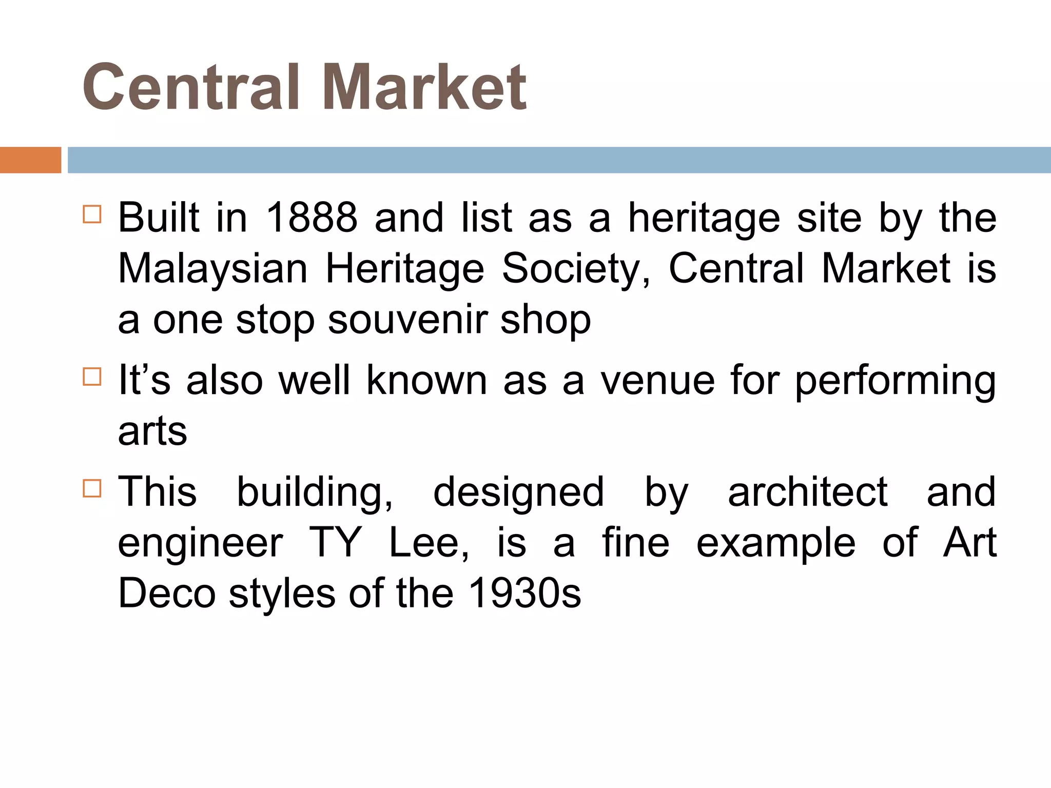 Central Market Built in 1888 and list as a heritage site by the Malaysian Heritage Society, Central Market is a one stop souvenir shop  It’s also well known as a venue for performing arts This building, designed by architect and engineer TY Lee, is a fine example of Art Deco styles of the 1930s  