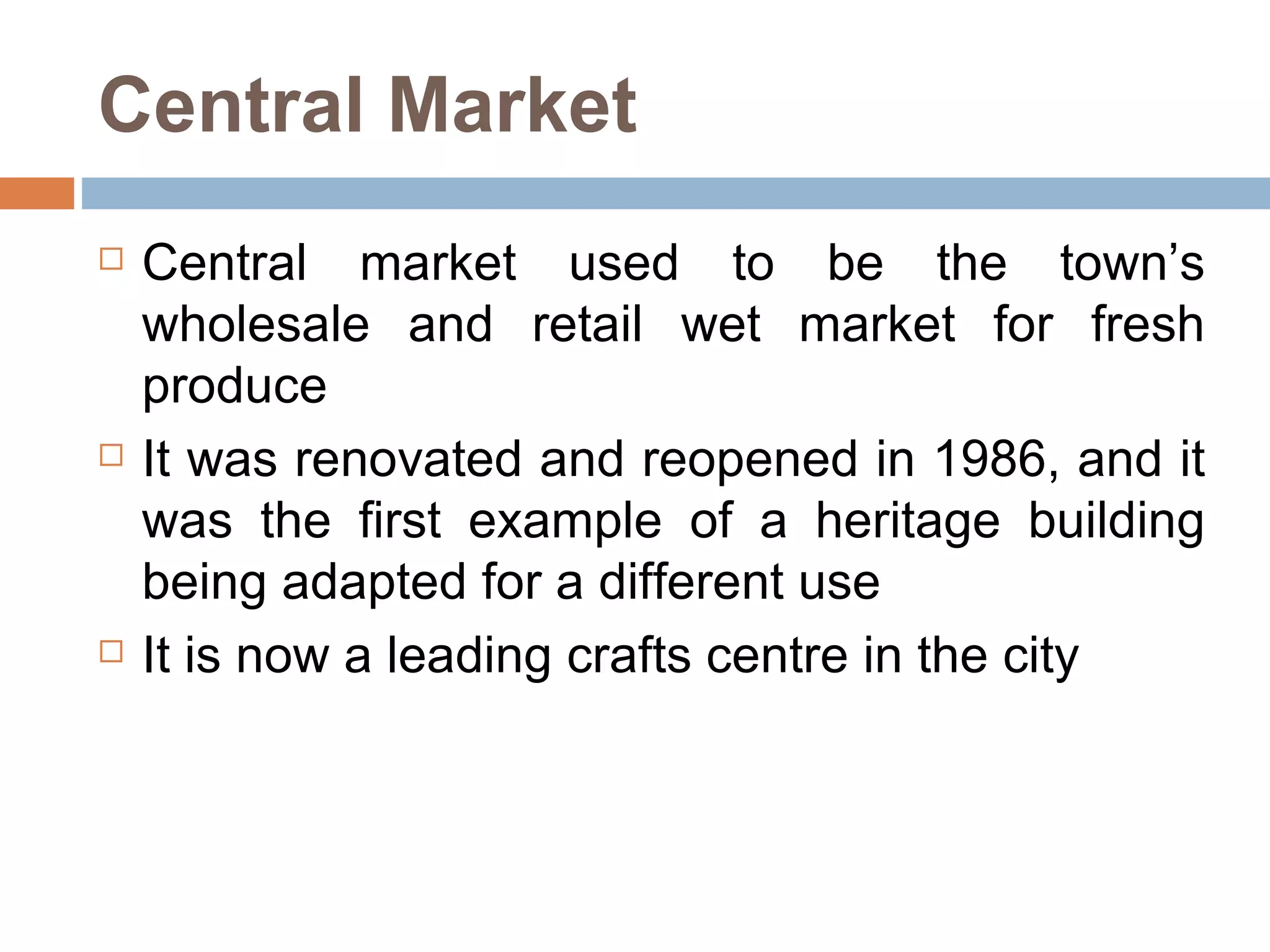Central Market Central market used to be the town’s wholesale and retail wet market for fresh produce  It was renovated and reopened in 1986, and it was the first example of a heritage building being adapted for a different use  It is now a leading crafts centre in the city 