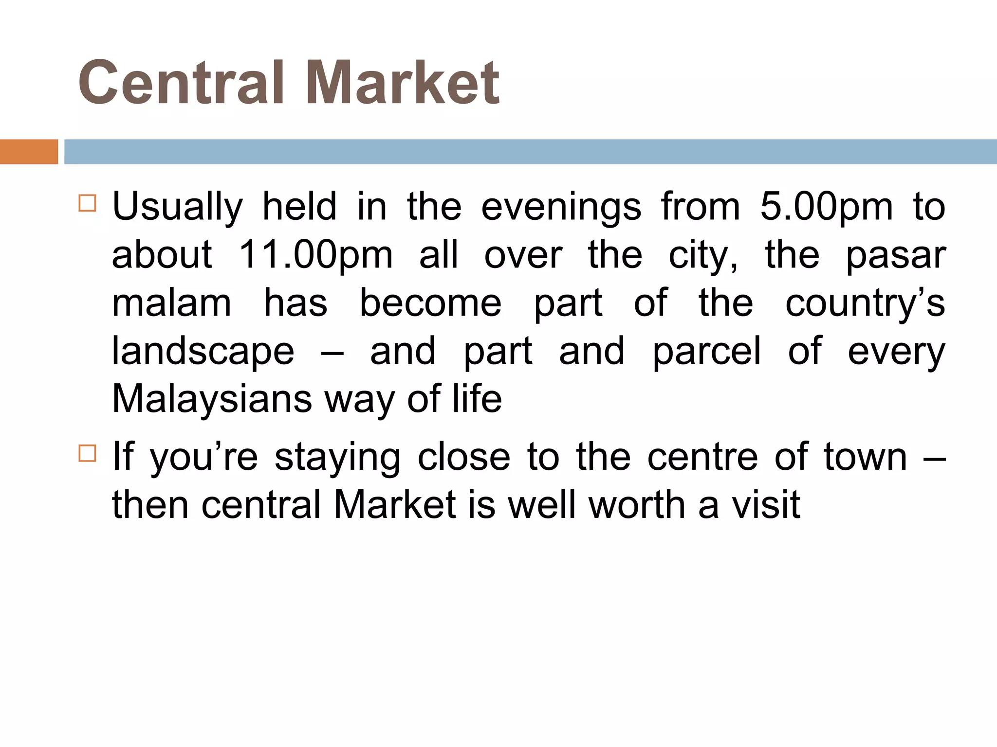 Central Market Usually held in the evenings from 5.00pm to about 11.00pm all over the city, the pasar malam has become part of the country’s landscape – and part and parcel of every Malaysians way of life  If you’re staying close to the centre of town – then central Market is well worth a visit  