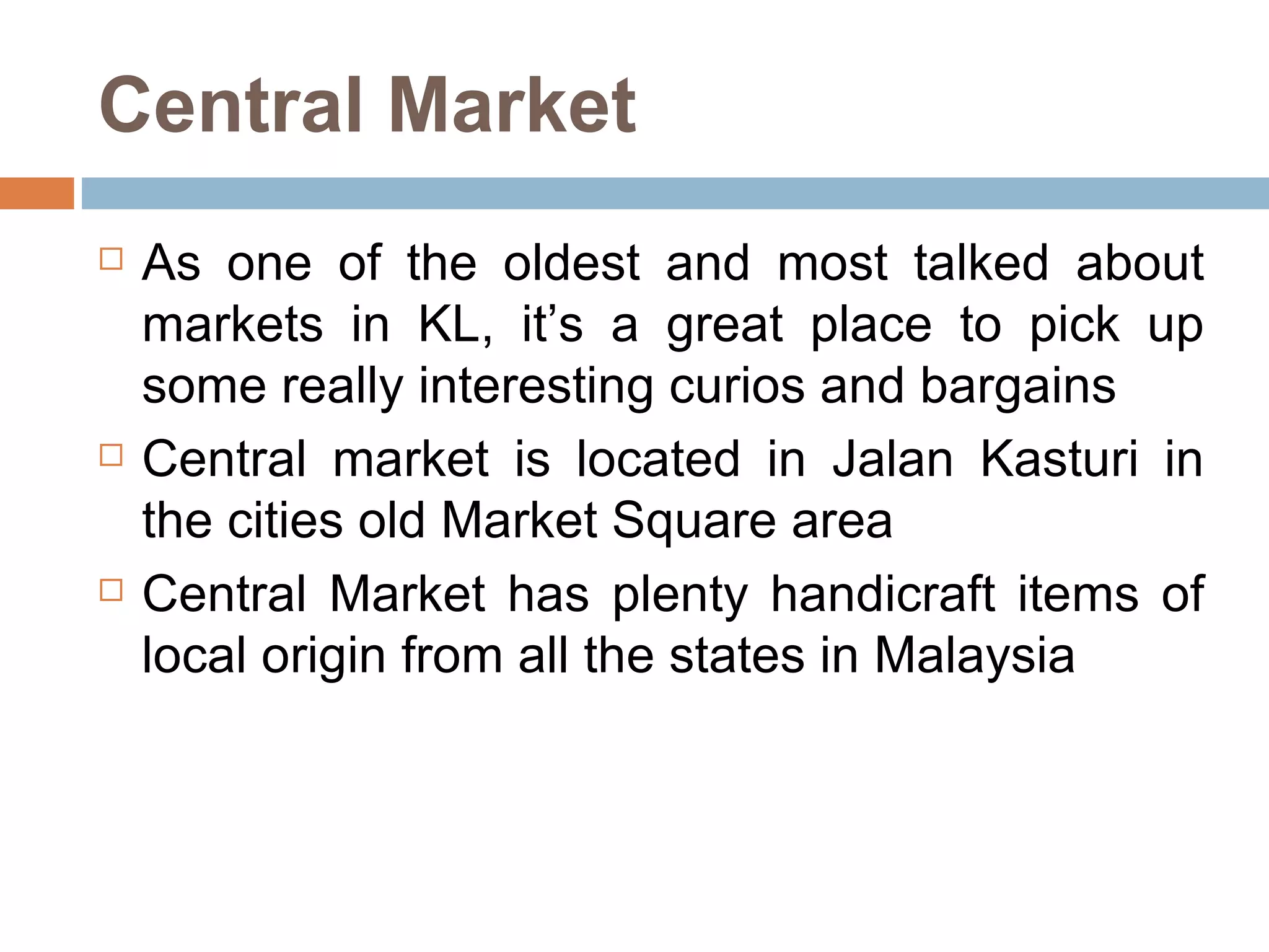 Central Market As one of the oldest and most talked about markets in KL, it’s a great place to pick up some really interesting curios and bargains  Central market is located in Jalan Kasturi in the cities old Market Square area  Central Market has plenty handicraft items of local origin from all the states in Malaysia 