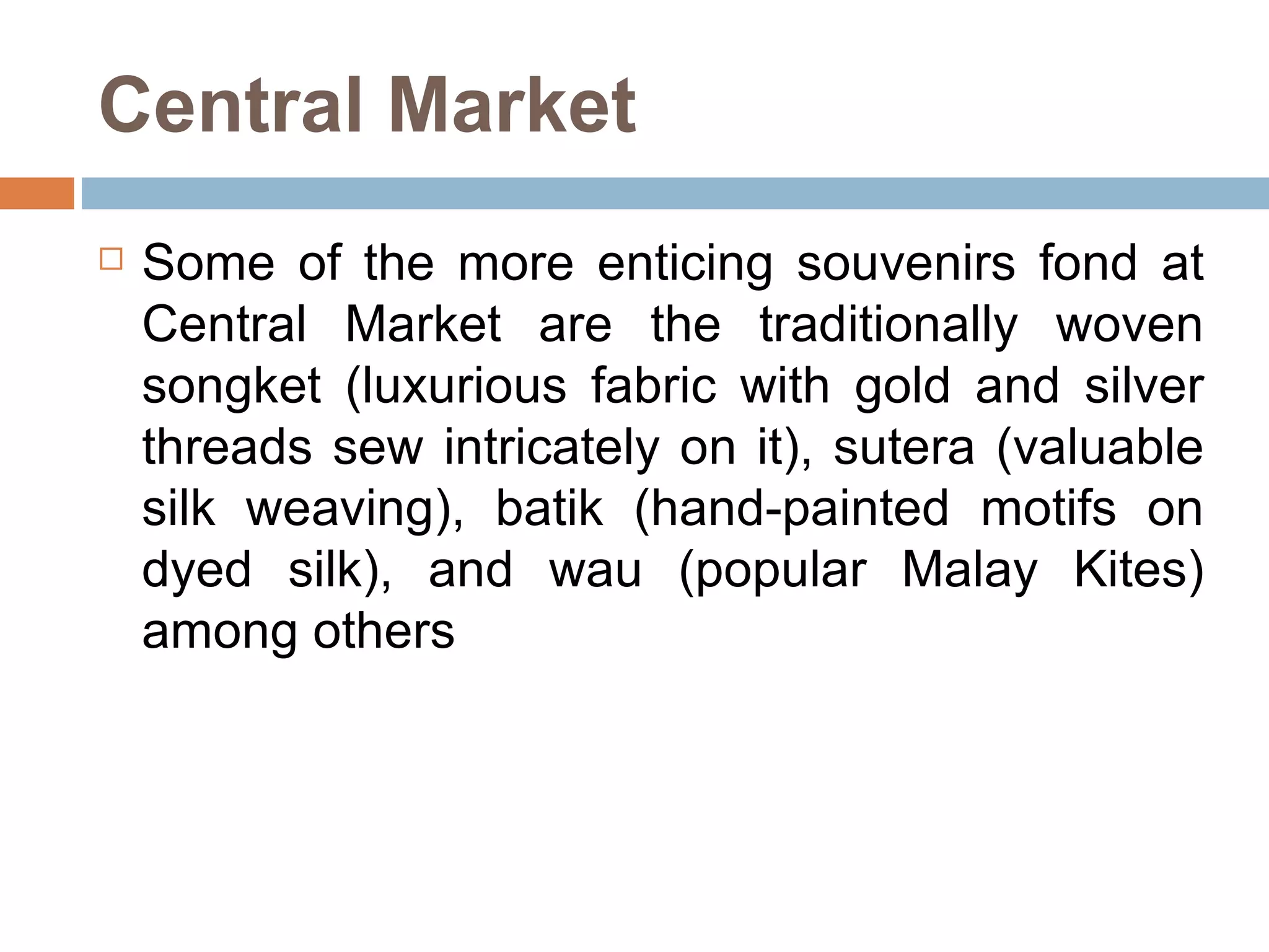 Central Market Some of the more enticing souvenirs fond at Central Market are the traditionally woven songket (luxurious fabric with gold and silver threads sew intricately on it), sutera (valuable silk weaving), batik (hand-painted motifs on dyed silk), and wau (popular Malay Kites) among others  