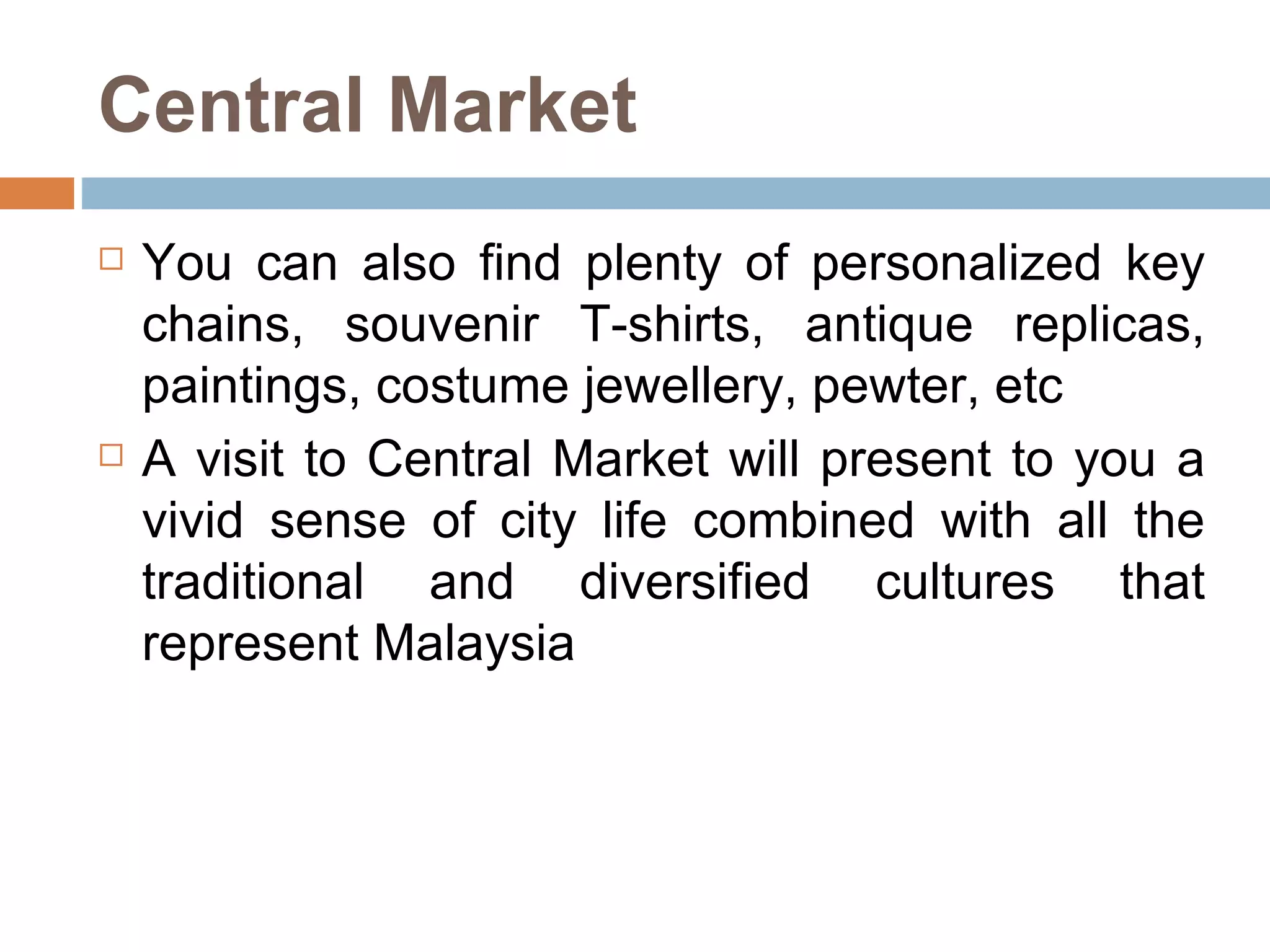Central Market You can also find plenty of personalized key chains, souvenir T-shirts, antique replicas, paintings, costume jewellery, pewter, etc A visit to Central Market will present to you a vivid sense of city life combined with all the traditional and diversified cultures that represent Malaysia 