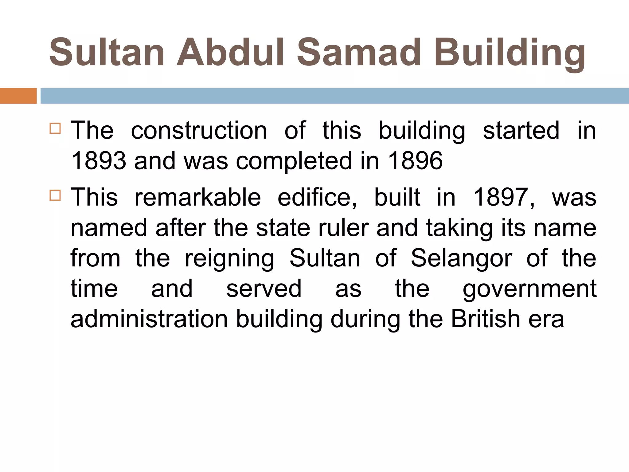 Sultan Abdul Samad Building The construction of this building started in 1893 and was completed in 1896 This remarkable edifice, built in 1897, was named after the state ruler and taking its name from the reigning Sultan of Selangor of the time and served as the government administration building during the British era  