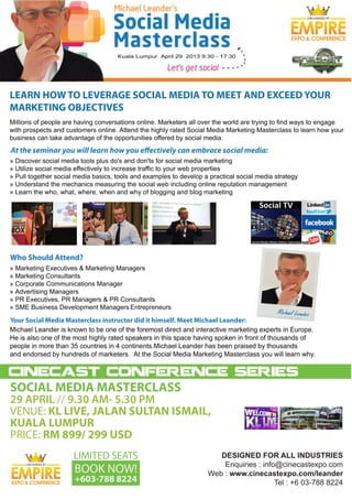 ORGANISED BY




LEARN HOW TO LEVERAGE SOCIAL MEDIA TO MEET AND EXCEED YOUR
MARKETING OBJECTIVES



At the seminar you will learn how you effectively can embrace social media:




Who Should Attend?




                                       Entrepreneurs  

Your Social Media Masterclass instructor did it himself. Meet Michael Leander:




cinecast conference series
SOCIAL MEDIA MASTERCLASS
29 APRIL // 9.30 AM- 5.30 PM
VENUE: KL LIVE, JALAN SULTAN ISMAIL,
KUALA LUMPUR
PRICE: RM 899/ 299 USD
                     LIMITED SEATS                                  DESIGNED  FOR  ALL  INDUSTRIES
                                                                      Enquiries  :  info@cinecastexpo.com
                     BOOK NOW!
     ORGANISED BY


                                                                 Web  :  www.cinecastexpo.com/leander
                     +603-788 8224                                                      Tel  :  +6  03-­788  8224
 