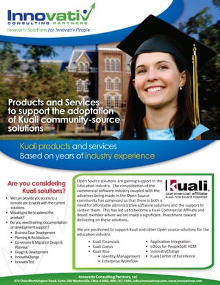 Innovativ Solutions for Innovativ People




 Products and Services
 to support the adoptation
 of Kuali community-source
 solutions
        Kuali products and services
        Based on years of industry experience

                                            Open Source solutions are gaining support in the
 Are you considering                        Education industry. The consolidation of the
      Kuali solutions?                      commercial software industry coupled with the
                                            advances being made in the Open Source
• We can provide you access to a
                                            community has convinced us that there is both a
  remote site to work with the current
                                            need for aﬀordable administrative software solutions and the support to
  solutions.
                                            sustain them. This has led us to become a Kuali Commercial Aﬃliate and
• Would you like to extend the
                                            Board member where we are make a signiﬁcant. Investment toward
  product?
                                            delivering on these solutions.
• Do you need training, documentation
  or development support?
                                            We are positioned to support Kuali and other Open source solutions for the
  • Business Case Development               education industry.
  • Planning & Architecture
  • Conversion & Migration Design &                • Kuali Financials                 •   Application Integration
     Planning                                      • Kuali Coeus                      •   eDocs for PeopleSoft HCM
  • Design & Development                           • Kuali Rice                       •   InnovativChange
  • InnovativChange                                    • Identity Management          •   Kuali Center of Excellence
  • InnovativTest                                      • Enterprise Workﬂow


                                             Innovativ Consulting Partners, LLC
     470 Olde Worthington Road, Suite 200 Westerville, Ohio 43082, 800-787-1889, info@innovativcp.com, www.innovativcp.com
 