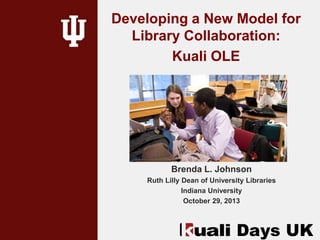 Developing a New Model for
Library Collaboration:
Kuali OLE

Brenda L. Johnson
Ruth Lilly Dean of University Libraries
Indiana University
October 29, 2013

 