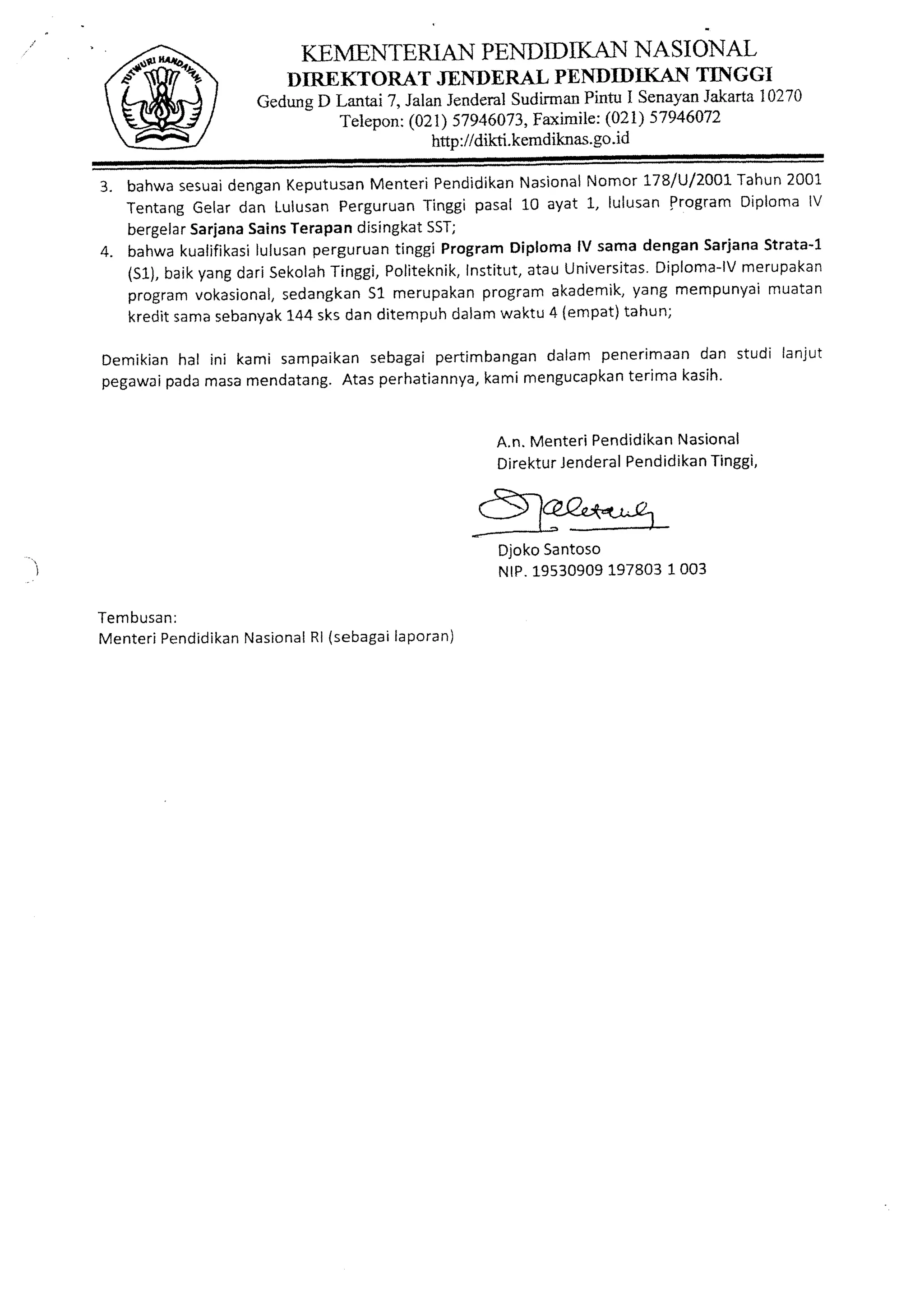 KEMENTERTANPENDIDIKAN NASIONAL
                                   DIREKTORAT JENDERAL PENDIDIKAN TINGGI
                             GedungD Lantai 7, JalanJenderal   SudirmanPintu I SenayanJakarta10270
                                     Teiepon:(021) 57946073,     Faximile:(021) 57946472
                                                  http://dikti.kemdiknas.go.id

3. bahwa  sesuaidengan         MenteriPendidikan
                       Keputusan                         NomorL7B/U/zOaL
                                                  Nasional                Tahun2001
   Tentang Gelardan Lulusan Perguruan Tinggipasal10 ayat L, lulusanFrogramDiplomalV
   bergelarSarjanaSainsTerapandisingkatSST;
4. bahwa                 perguruan
                   lulusan
          kualifikasi              tinggiProgram Diploma samadenganSarjana
                                                        lV                  Strata-1
       baikyangdariSekolah Tinggi,         Institut,
                                 Politeknik,                              merupakan
                                                                 Diploma-lV
                                                   atauUniversitas.
   tS1),
   program            sedangkan merupakan
            vokasional,        51            program  akademik,yang mempunyaimuatan
   kreditsama sebanVak sksdanditempuh
                       1+4                dalamwaktu4 (empat) tahun;

D e m i k i a n a l i n i k a m i s a m p a i k a n e b a g ap e r t i m b a n g ad a l a m p e n e r i m a a n a n s t u d i l a n j u t
              h                                   s          i                    n                           d
pegawai     padamasa        mendatang.      Atasperhatiannya, mengucapkan
                                                                       kami                     terimakasih'


                                                                          A.n. Menteri PendidikanNasional
                                                                          DirekturJenderalPendidikanTinggi,


                                                                         Alpr."*q-ra
                                                                          DjokoSantoso
                                                                          NrP.1-9s30909   1003
                                                                                     197803

Tembusan:
M e n t e rP e n d i d i k a n s i o n a l l( s e b a g aa p o r a n )
           i               Na          R                li
 