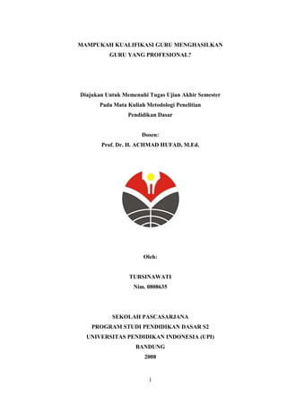 1
MAMPUKAH KUALIFIKASI GURU MENGHASILKAN
GURU YANG PROFESIONAL?
Diajukan Untuk Memenuhi Tugas Ujian Akhir Semester
Pada Mata Kuliah Metodologi Penelitian
Pendidikan Dasar
Dosen:
Prof. Dr. H. ACHMAD HUFAD, M.Ed.
Oleh:
TURSINAWATI
Nim. 0808635
SEKOLAH PASCASARJANA
PROGRAM STUDI PENDIDIKAN DASAR S2
UNIVERSITAS PENDIDIKAN INDONESIA (UPI)
BANDUNG
2008
 