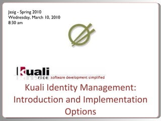 Kuali Identity Management: Introduction and Implementation Options Jasig - Spring 2010 Wednesday, March 10, 2010 8:30 am 