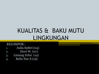 KUALITAS & BAKU MUTU
LINGKUNGAN
KELOMPOK :
1. Aulia Safitri (04)
2. Dewi W. (07)
3. Lintang Febri (14)
4. Refia Nur E (19)
 