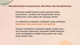 Memaksimalkan Kenyamanan, Martabat, dan Kesejahteraan
Perawatan paliatif berfokus pada memaksimalkan
kenyamanan, martabat, dan kesejahteraan secara
keseluruhan untuk pasien dan keluarga mereka.
Ini melibatkan pendekatan multidisiplin yang membahas
kebutuhan fisik, psikososial, dan spiritual.
Dengan memberikan manajemen gejala, pereda nyeri,
dan dukungan psikososial, perawatan paliatif bertujuan
untuk meningkatkan kualitas hidup pasien dan orang
yang mereka cintai.
 