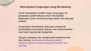 Menciptakan Lingkungan yang Mendukung
Untuk memastikan kualitas hidup yang tinggi, tim
perawatan paliatif bekerja untuk menciptakan
lingkungan yang mendukung bagi pasien dan keluarga
mereka.
Ini termasuk memberikan dukungan emosional,
memfasilitasi komunikasi terbuka, dan menumbuhkan
rasa kasih sayang dan pengertian.
Dengan mengakui dan menghormati preferensi dan
nilai individu, profesional perawatan paliatif
mempromosikan suasana yang bermartabat dan
nyaman.
 
