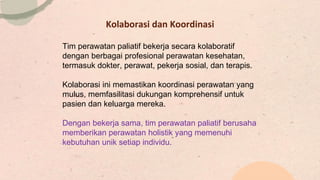 Kolaborasi dan Koordinasi
Tim perawatan paliatif bekerja secara kolaboratif
dengan berbagai profesional perawatan kesehatan,
termasuk dokter, perawat, pekerja sosial, dan terapis.
Kolaborasi ini memastikan koordinasi perawatan yang
mulus, memfasilitasi dukungan komprehensif untuk
pasien dan keluarga mereka.
Dengan bekerja sama, tim perawatan paliatif berusaha
memberikan perawatan holistik yang memenuhi
kebutuhan unik setiap individu.
 