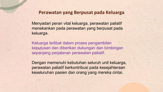 Perawatan yang Berpusat pada Keluarga
Menyadari peran vital keluarga, perawatan paliatif
menekankan pada perawatan yang berpusat pada
keluarga.
Keluarga terlibat dalam proses pengambilan
keputusan dan diberikan dukungan dan bimbingan
sepanjang perjalanan perawatan paliatif.
Dengan memenuhi kebutuhan seluruh unit keluarga,
perawatan paliatif berkontribusi pada kesejahteraan
keseluruhan pasien dan orang yang mereka cintai.
 