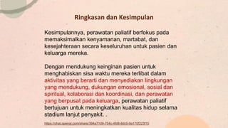 Ringkasan dan Kesimpulan
Kesimpulannya, perawatan paliatif berfokus pada
memaksimalkan kenyamanan, martabat, dan
kesejahteraan secara keseluruhan untuk pasien dan
keluarga mereka.
Dengan mendukung keinginan pasien untuk
menghabiskan sisa waktu mereka terlibat dalam
aktivitas yang berarti dan menyediakan lingkungan
yang mendukung, dukungan emosional, sosial dan
spiritual, kolaborasi dan koordinasi, dan perawatan
yang berpusat pada keluarga, perawatan paliatif
bertujuan untuk meningkatkan kualitas hidup selama
stadium lanjut penyakit. .
https://chat.openai.com/share/394a7109-754c-4fd8-8dc5-9a170f223f15
 