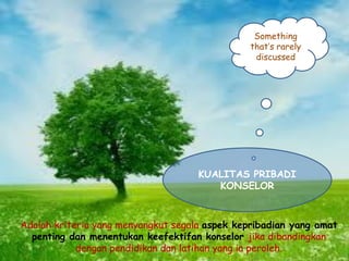 Something
that’s rarely
discussed
KUALITAS PRIBADI
KONSELOR
Adalah kriteria yang menyangkut segala aspek kepribadian yang amat
penting dan menentukan keefektifan konselor jika dibandingkan
dengan pendidikan dan latihan yang ia peroleh.
 