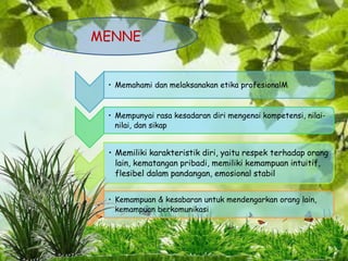 • Memahami dan melaksanakan etika profesionalM
• Mempunyai rasa kesadaran diri mengenai kompetensi, nilai-
nilai, dan sikap
• Memiliki karakteristik diri, yaitu respek terhadap orang
lain, kematangan pribadi, memiliki kemampuan intuitif,
flesibel dalam pandangan, emosional stabil
• Kemampuan & kesabaran untuk mendengarkan orang lain,
kemampuan berkomunikasi
MENNE
 