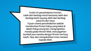 Itulah inti persahabatan Kristen.
Lebih dari berbagi minat bersama, lebih dari
berbagi kasih sayang, lebih dari berbagi
sukacita dan tawa.
Tujuan utama persahabatan adalah
menaburkan firman hidup yang kekal di
dalam hidup orang lain, mengingatkan
mereka pada hikmat Allah, menyegarkan
kembali jiwa mereka dengan firman tentang
kasih- Nya, dan mengokohkan iman mereka
kepada Allah.
 