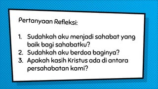 1. Sudahkah aku menjadi sahabat yang
baik bagi sahabatku?
2. Sudahkah aku berdoa baginya?
3. Apakah kasih Kristus ada di antara
persahabatan kami?
 