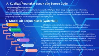 A.Kualitas Perangkat Lunak dan Source Code
1.Pengembangan Perangkat Lunak
Proses pengembangan perangkat lunak menurut Dwi Maryono dalam Cakap Mengaplikasikan Informatika
Kelas XII SMA dan MA, adalah proses membagi pekerjaan pengembangan perangkat lunak ke dalam fase yang berbeda.
Tujuannya meningkatkan desain, manajemen produk, dan manajemen proyek. Sedikitnya ada enam metode yang
sering digunakan untuk mengembangkan perangkat lunak.
1.Pengembangan Perangkat Lunak
Proses pengembangan perangkat lunak menurut Dwi Maryono dalam Cakap Mengaplikasikan Informatika
Kelas XII SMA dan MA, adalah proses membagi pekerjaan pengembangan perangkat lunak ke dalam fase yang
berbeda. Tujuannya meningkatkan desain, manajemen produk, dan manajemen proyek. Sedikitnya ada enam metode
yang sering digunakan untuk mengembangkan perangkat lunak.
Metode ini pertama kali dikembangkan oleh Winston W.Royce.
Terdapat lima tahapan proses, yaitu communication, planning,
Construction,dan deployment.
Communication merupakan tahapan yang pemilik proyek
menyampaikan kebutuhan dan permasalahannya kepada pengembang.
Proses perencanaan (Planning) dimulai dengan merumuskan estimasi
kerja,kebutuhan sumber daya, serta perencanaan alur kerja. Dilanjutkan
dengan tahap perancangan struktur data, arsitektur, tampilan, dan
algoritma perangkat lunak.
Setelah itu, rancangan tersebut diaplikasikan pada perangkat keras
komputer dalam bentuk Bahasa pemrograman . Pada tahap
construction mencakup juga tahapan uji coba pengoperasian perangkat
lunak untuk mengetahui kekurangannya.
 