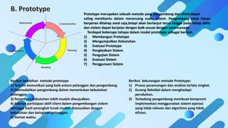 Prototype merupakan sebuah metode yang pengembang dan client dapat
saling membantu dalam merancang suatu sistem. Pengembang tidak hanya
berperan ditahap awal saja,tetapi akan berlanjut terus hingga pada tahap akhir
dan sistem dapat berjalan dengan baik sesuai dengan perencanaan.
Terdapat beberapa tahapa dalam model prototype sebagai berikut.
1) Membangun Prototype
2) Mengumpulkan Kebutuhan
3) Evaluasi Prototype
4) Pengkodean Sistem
5) Pengujian Sistem
6) Evaluasi Sistem
7) Penggunaan Sistem
Berikut kelebihan metode prototype
1) Terjalin komunikasi yang baik antara pelanggan dan pengembang.
2) Memudahkan pengembang dalam menentukan kebutuhan
pelanggan.
3) Penentuan kebutuhan lebih mudah diwujudkan.
4) Adanya partisipasi aktif client dalam pengembangan sistem
sehingga hasil perangkat lunak mudah disesuaikan dengan
kebutuhan dan keinginan pelanggan.
5) Hemat waktu.
Berikut kekurangan metode Prototype:
1) Proses perancangan dan analisis terlalu singkat.
2) Kurang fleksibel dalam menghadapi
perubahan.
3) Terkadang pengembang membuat kompromi
implementasi menggunakan sistem operasi
yang tidak relevan dan algoritma yang tidak
efisien.
 
