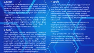 D. Spiral
Model spiral merupakan gabungan dari model prototype
dan model waterfall. Kegunaan dari model ini untuk
melakukan perubahan, penambahan, dan pengembangan
perangkat lunak dengan memaksimalkan aspek kecepatan
dan ketetapan berdasarkan keinginan dan kebutuhan
penggunanya.
Metode spiral menerapkan alur kerja yang kompleks,
panjang, dan memakan waktu lama. Metode ini tidak
cocok untuk proyek kecil-kecilan, apalagi dengan biaya
rendah. Sebaliknya proyek berskala besar dapat di
kerjakan dengan mudah menggunakan metode ini.
E. Agile
Agile merupakan metode pengembangan perangkat
lunak jangka pendek yang didasarkan pada pengembangan
berulang, dimana persyaratan dan solusinya berkembang
melalui kolaborasi antara tim lintas fungsi dengan
penganturan sendiri. Agile memiliki kelebihan, seperti
hemat biaya, menambah produktivitas tim, meningkatkan
kualitas perangkat lunak, dan menambah tingkat kepuasan
konsumen. Adapun kekurangannya, memunculkan
permasalahan dari arsitektur ataupun desain dan sulitnya
memprediksi analisis,desain,dan pengembangan.
F. Scrum
Scrum merupakan metode yang menggunakan teknik
pendekatan agile. Metode ini menggunakan kerangka
kerja dimana orang dapat mengatasi masalah adaptif
yang kompleks, tetapi juga secara produktif dan kreatif
memberikan produk dengan nilai setinggi mungkin.
Kerangka kerja scrum membagi proses pengembangan
menjadi target-target kecil yang dinyatakan dalam
satuan sprint.
Proses pengembangan dimulai dengan merumuskan
target sprint prioritas dari setiap tim, dilanjutkan
dengan pengindentifikasian pekerja spesifik serta
proses pengerjaan sesuai target sprint yang telah
ditentukan.
Setiap sprint berakhir, tim yang terlibat selalu
menyampaikan hasil pekerjaannya. Tahapan ini juga
mencakup evaluasi menyeluruh dan perumusan ide-ide
baru yang mungkin bisa diterapkan pada sprint
berikutnya.
 