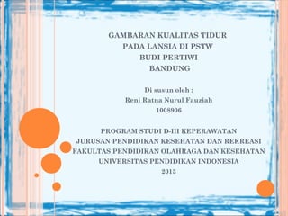 GAMBARAN KUALITAS TIDUR
PADA LANSIA DI PSTW
BUDI PERTIWI
BANDUNG
Di susun oleh :
Reni Ratna Nurul Fauziah
1008906
PROGRAM STUDI D-III KEPERAWATAN
JURUSAN PENDIDIKAN KESEHATAN DAN REKREASI
FAKULTAS PENDIDIKAN OLAHRAGA DAN KESEHATAN
UNIVERSITAS PENDIDIKAN INDONESIA
2013
 