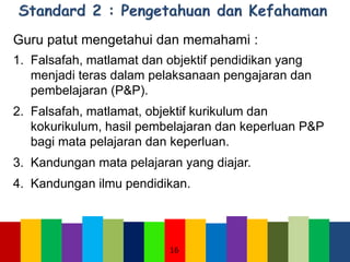 Guru patut mengetahui dan memahami :
1. Falsafah, matlamat dan objektif pendidikan yang
menjadi teras dalam pelaksanaan pengajaran dan
pembelajaran (P&P).
2. Falsafah, matlamat, objektif kurikulum dan
kokurikulum, hasil pembelajaran dan keperluan P&P
bagi mata pelajaran dan keperluan.
3. Kandungan mata pelajaran yang diajar.
4. Kandungan ilmu pendidikan.
16
 