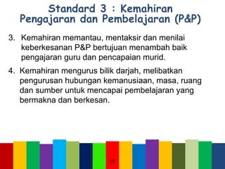 3. Kemahiran memantau, mentaksir dan menilai
keberkesanan P&P bertujuan menambah baik
pengajaran guru dan pencapaian murid.
4. Kemahiran mengurus bilik darjah, melibatkan
pengurusan hubungan kemanusiaan, masa, ruang
dan sumber untuk mencapai pembelajaran yang
bermakna dan berkesan.
19
 