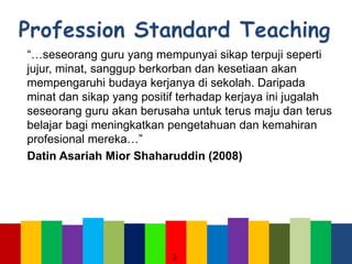 “…seseorang guru yang mempunyai sikap terpuji seperti
jujur, minat, sanggup berkorban dan kesetiaan akan
mempengaruhi budaya kerjanya di sekolah. Daripada
minat dan sikap yang positif terhadap kerjaya ini jugalah
seseorang guru akan berusaha untuk terus maju dan terus
belajar bagi meningkatkan pengetahuan dan kemahiran
profesional mereka…”
Datin Asariah Mior Shaharuddin (2008)
2
 
