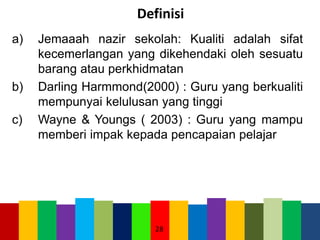 Definisi
a) Jemaaah nazir sekolah: Kualiti adalah sifat
kecemerlangan yang dikehendaki oleh sesuatu
barang atau perkhidmatan
b) Darling Harmmond(2000) : Guru yang berkualiti
mempunyai kelulusan yang tinggi
c) Wayne & Youngs ( 2003) : Guru yang mampu
memberi impak kepada pencapaian pelajar
28
 